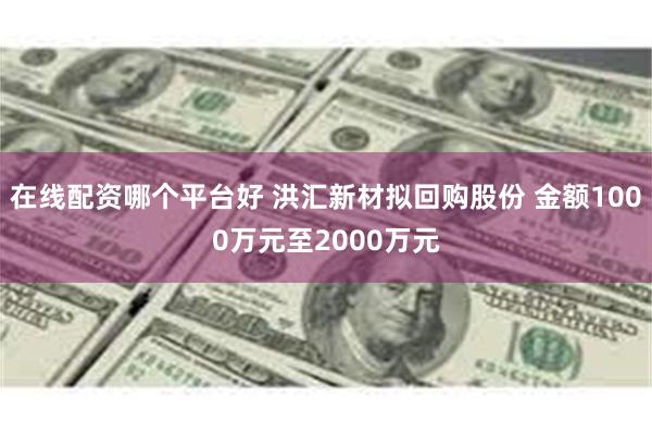 在线配资哪个平台好 洪汇新材拟回购股份 金额1000万元至2000万元