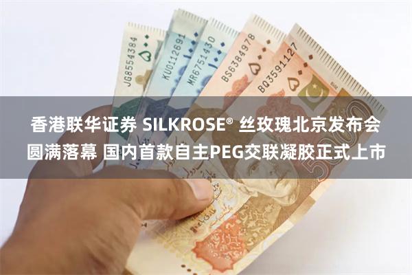 香港联华证券 SILKROSE® 丝玫瑰北京发布会圆满落幕 国内首款自主PEG交联凝胶正式上市