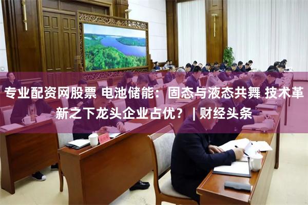 专业配资网股票 电池储能：固态与液态共舞 技术革新之下龙头企业占优？ | 财经头条