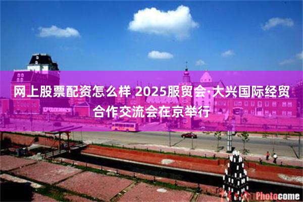 网上股票配资怎么样 2025服贸会·大兴国际经贸合作交流会在京举行