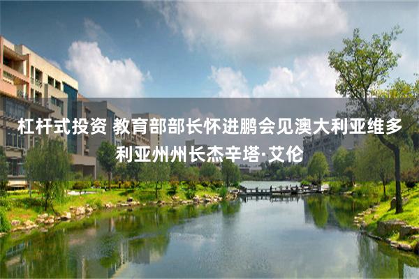 杠杆式投资 教育部部长怀进鹏会见澳大利亚维多利亚州州长杰辛塔·艾伦